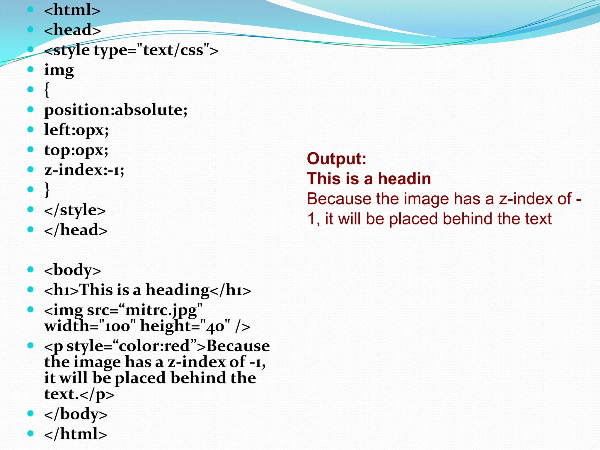  <html>  <head>  <style type="text/css">  img  {  position:absolute;  left:0px;  top:0px;  z-index:-1;  }  </style>  </head>  <body>  <h1>This is a heading</h1>  <img src=“mitrc.jpg" width="100" height="40" />  <p style=“color:red”>Because the image has a z-index of -1, it will be placed behind the text.</p>  </body>  </html> Output: This is a headin Because the image has a z-index of - 1, it will be placed behind the text 