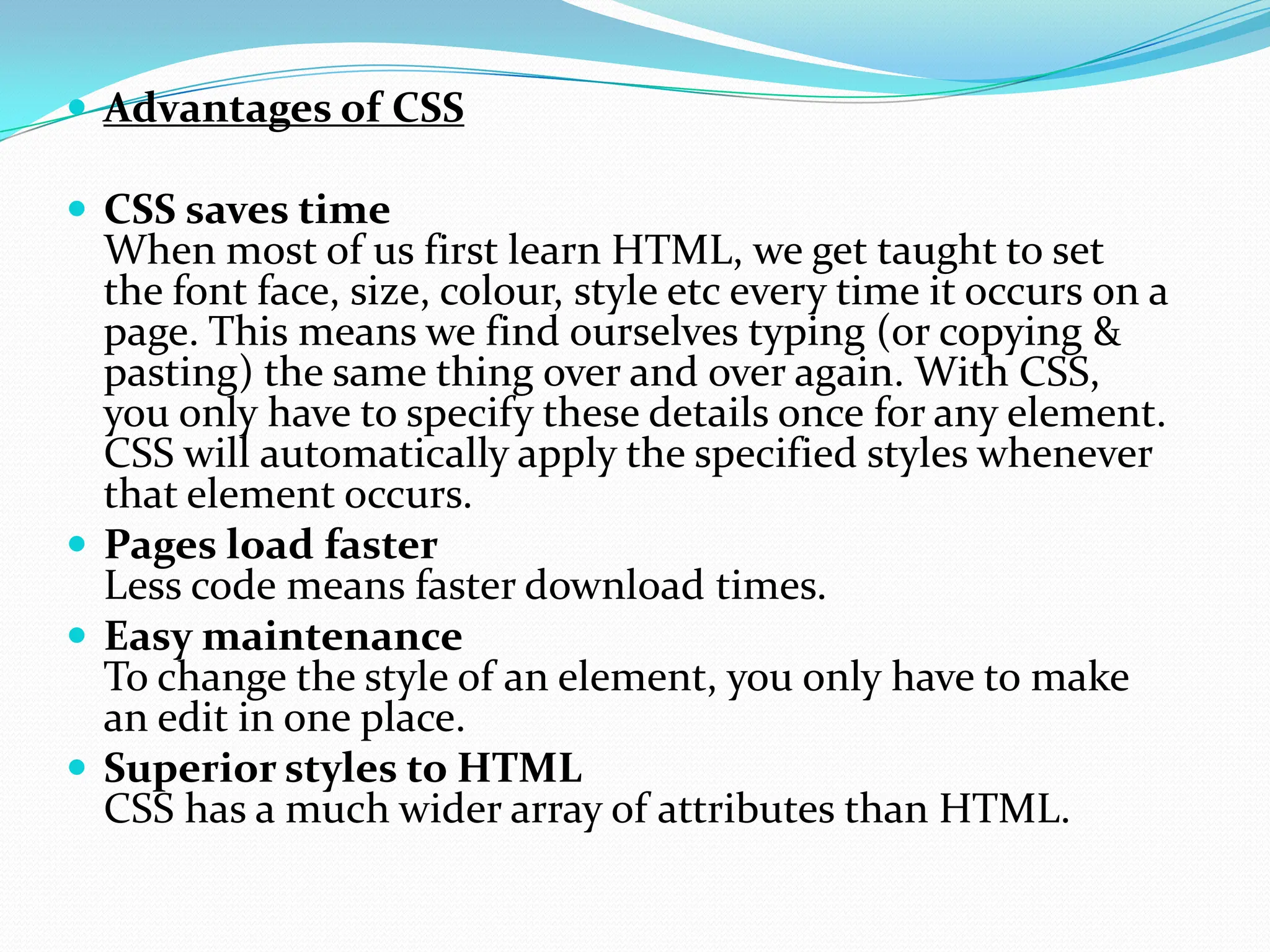  Advantages of CSS  CSS saves time When most of us first learn HTML, we get taught to set the font face, size, colour, style etc every time it occurs on a page. This means we find ourselves typing (or copying & pasting) the same thing over and over again. With CSS, you only have to specify these details once for any element. CSS will automatically apply the specified styles whenever that element occurs.  Pages load faster Less code means faster download times.  Easy maintenance To change the style of an element, you only have to make an edit in one place.  Superior styles to HTML CSS has a much wider array of attributes than HTML. 