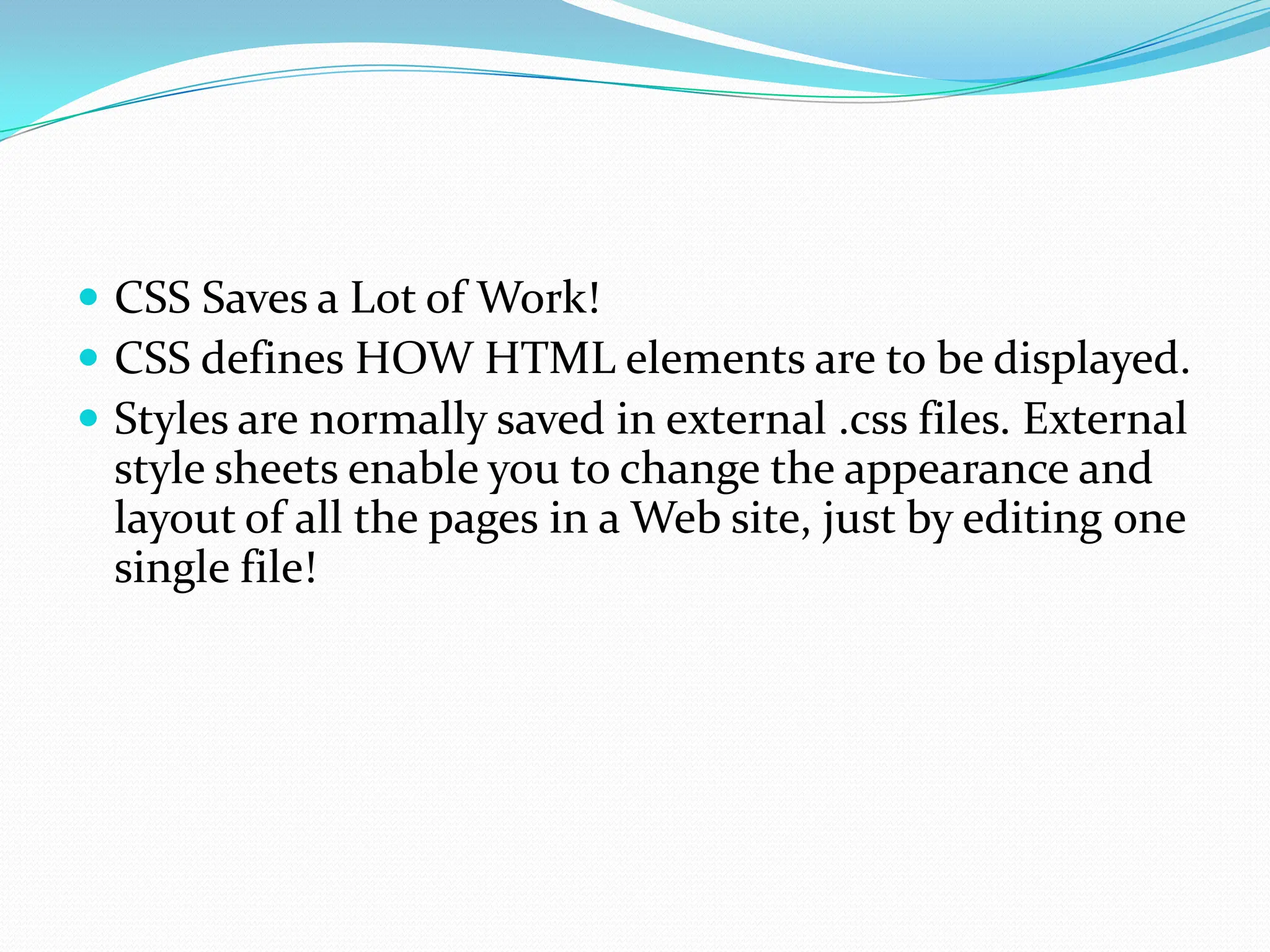  CSS Saves a Lot of Work!  CSS defines HOW HTML elements are to be displayed.  Styles are normally saved in external .css files. External style sheets enable you to change the appearance and layout of all the pages in a Web site, just by editing one single file! 