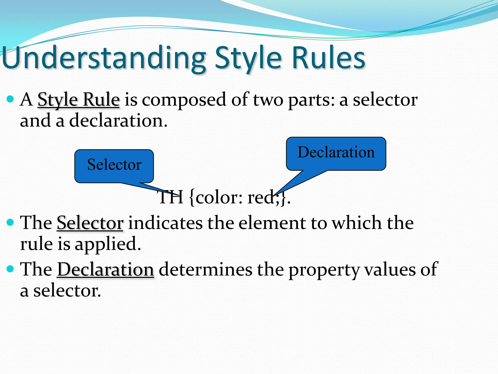 Understanding Style Rules  A Style Rule is composed of two parts: a selector and a declaration. TH {color: red;}.  The Selector indicates the element to which the rule is applied.  The Declaration determines the property values of a selector. Selector Declaration 