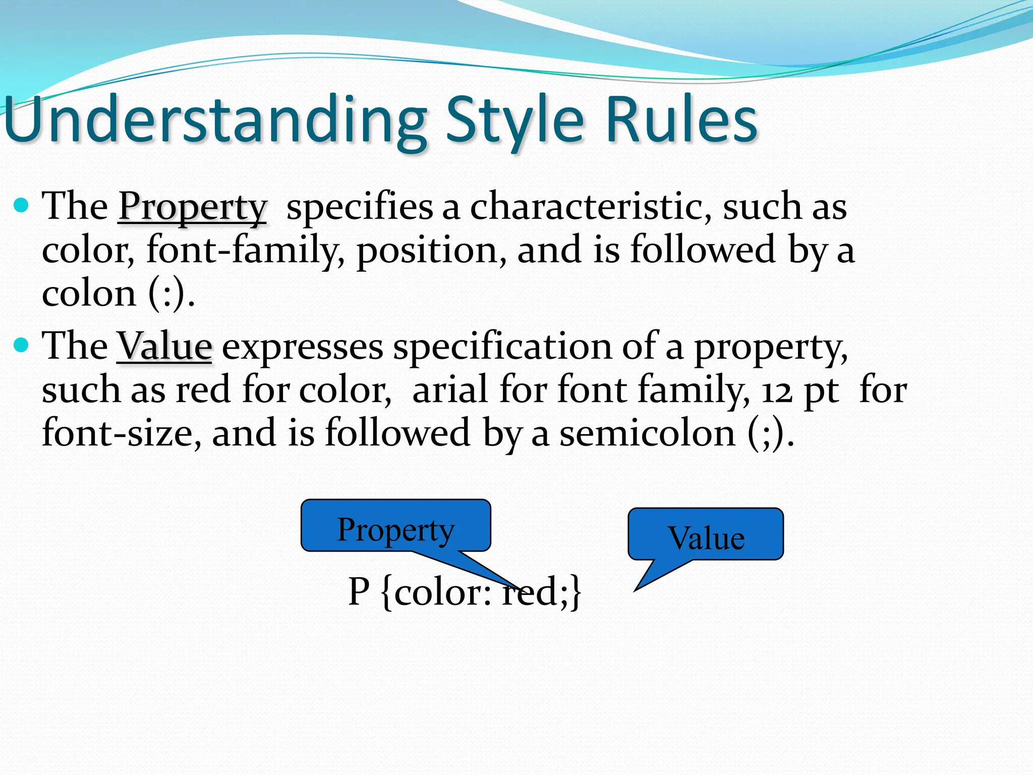 Understanding Style Rules  The Property specifies a characteristic, such as color, font-family, position, and is followed by a colon (:).  The Value expresses specification of a property, such as red for color, arial for font family, 12 pt for font-size, and is followed by a semicolon (;). P {color: red;} Property Value 