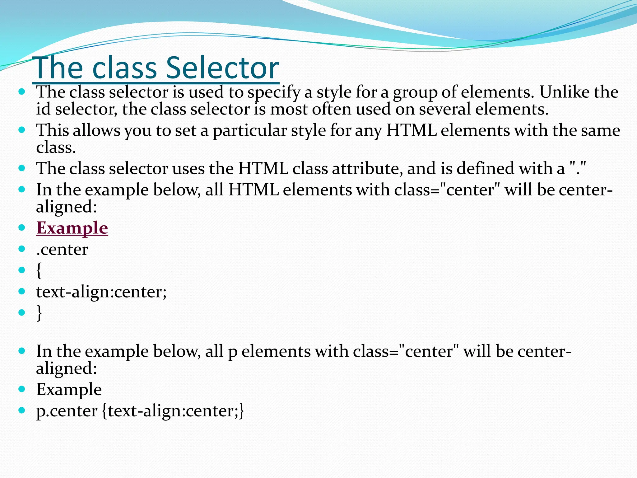 The class Selector  The class selector is used to specify a style for a group of elements. Unlike the id selector, the class selector is most often used on several elements.  This allows you to set a particular style for any HTML elements with the same class.  The class selector uses the HTML class attribute, and is defined with a "."  In the example below, all HTML elements with class="center" will be center- aligned:  Example  .center  {  text-align:center;  }  In the example below, all p elements with class="center" will be center- aligned:  Example  p.center {text-align:center;} 
