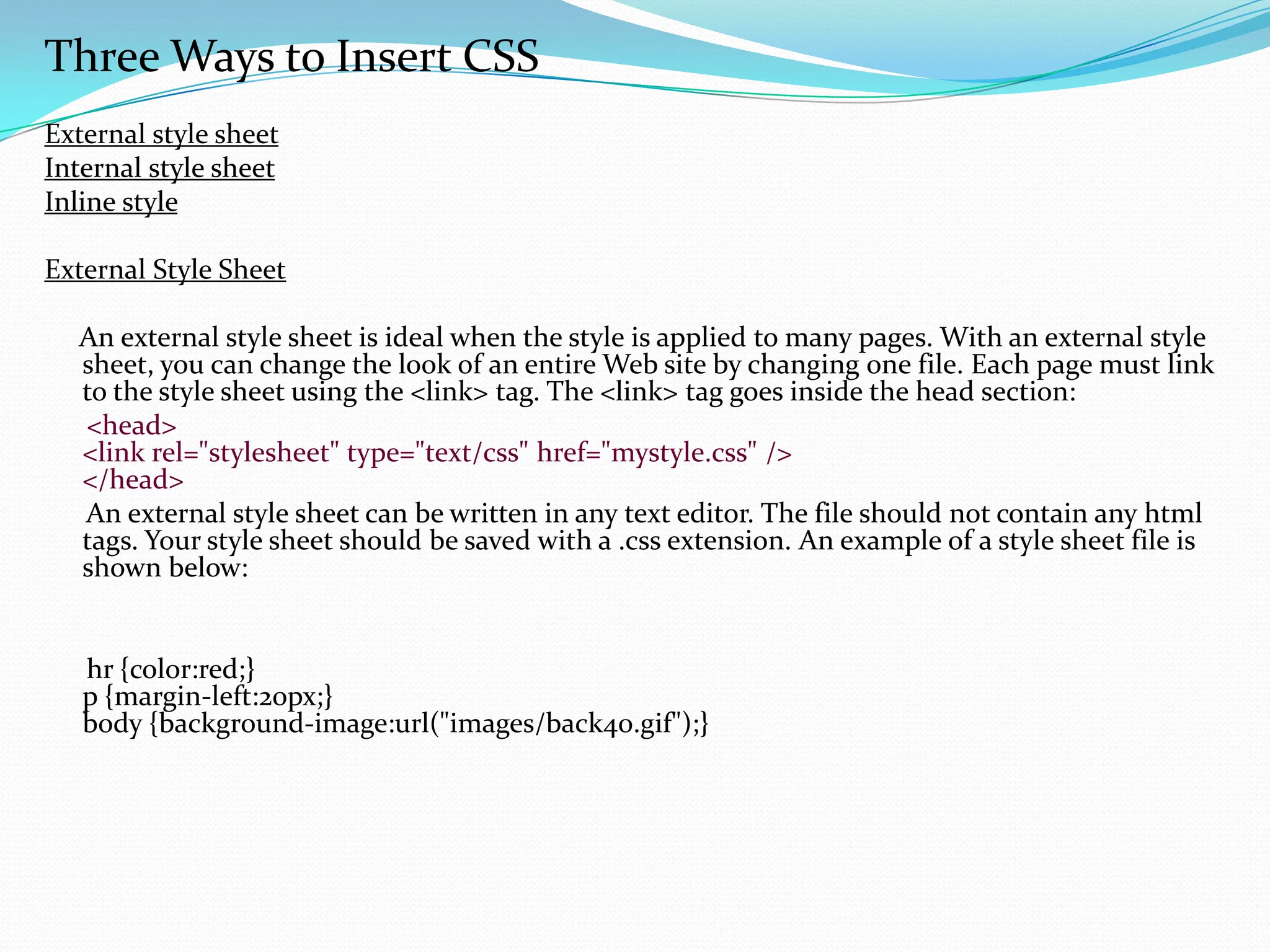 Three Ways to Insert CSS External style sheet Internal style sheet Inline style External Style Sheet An external style sheet is ideal when the style is applied to many pages. With an external style sheet, you can change the look of an entire Web site by changing one file. Each page must link to the style sheet using the <link> tag. The <link> tag goes inside the head section: <head> <link rel="stylesheet" type="text/css" href="mystyle.css" /> </head> An external style sheet can be written in any text editor. The file should not contain any html tags. Your style sheet should be saved with a .css extension. An example of a style sheet file is shown below: hr {color:red;} p {margin-left:20px;} body {background-image:url("images/back40.gif");} 