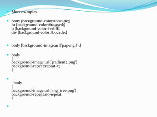  More examples
 body {background-color:#b0c4de;}
h1 {background-color:#6495ed;}
p {background-color:#e0ffff;}
div {background-color:#b0c4de;}
 body {background-image:url('paper.gif');}
 body
{
background-image:url('gradient2.png');
background-repeat:repeat-x;
}

body
{
background-image:url('img_tree.png');
background-repeat:no-repeat;
}

 