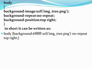  body
{
background-image:url('img_tree.png');
background-repeat:no-repeat;
background-position:top right;
}
in short it can be written as:
 body {background:#ffffff url('img_tree.png') no-repeat
top right;}
 