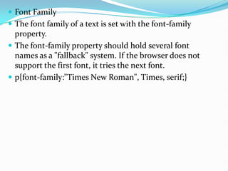  Font Family
 The font family of a text is set with the font-family
property.
 The font-family property should hold several font
names as a "fallback" system. If the browser does not
support the first font, it tries the next font.
 p{font-family:"Times New Roman", Times, serif;}
 