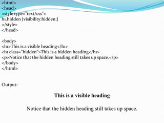 <html>
<head>
<style type="text/css">
h1.hidden {visibility:hidden;}
</style>
</head>
<body>
<h1>This is a visible heading</h1>
<h1 class="hidden">This is a hidden heading</h1>
<p>Notice that the hidden heading still takes up space.</p>
</body>
</html>
Output:
This is a visible heading
Notice that the hidden heading still takes up space.
 