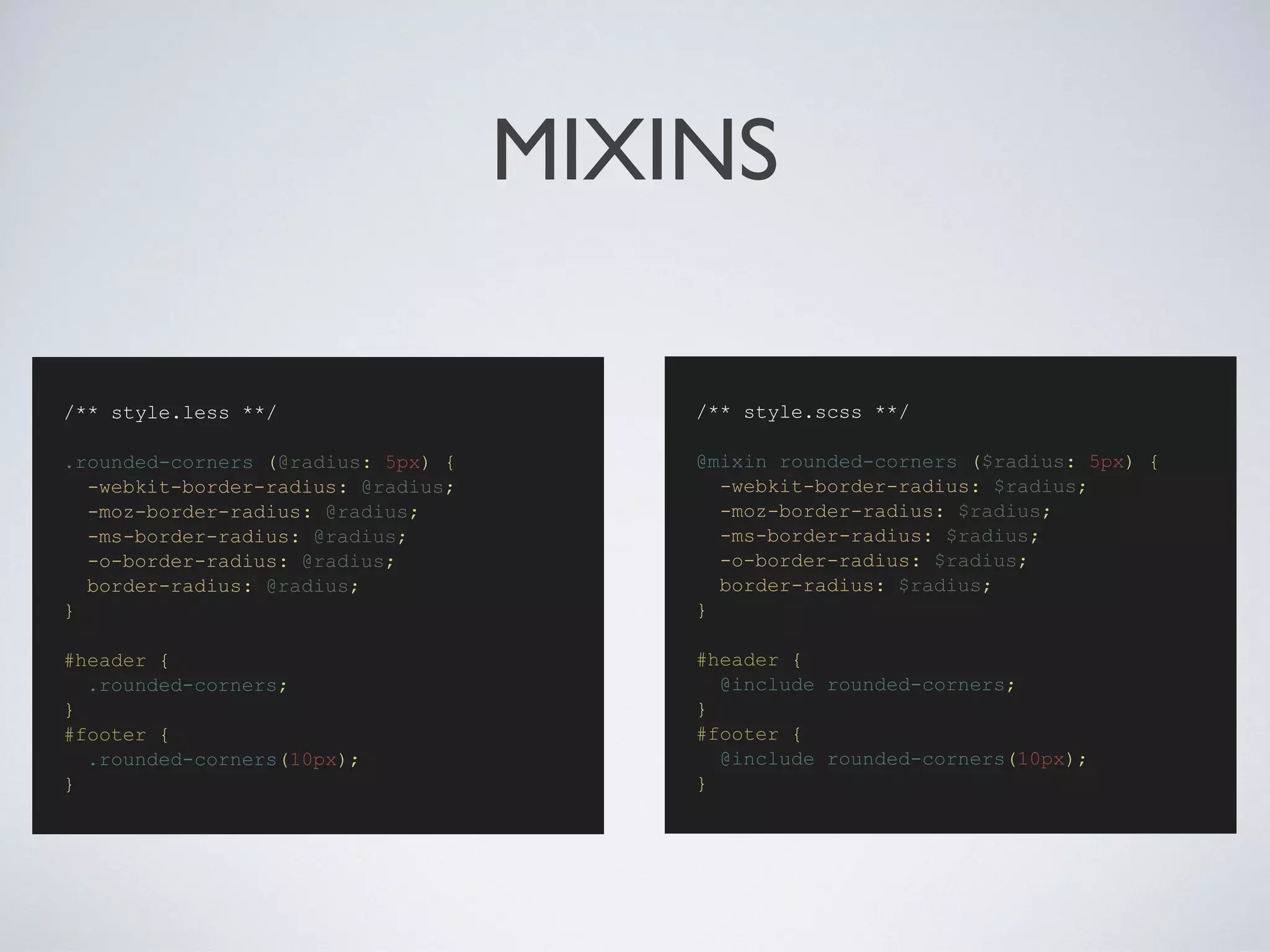 MIXINS
/** style.scss **/
@mixin rounded-corners ($radius: 5px) {
-webkit-border-radius: $radius;
-moz-border-radius: $radius;
-ms-border-radius: $radius;
-o-border-radius: $radius;
border-radius: $radius;
}
#header {
@include rounded-corners;
}
#footer {
@include rounded-corners(10px);
}
/** style.less **/
.rounded-corners (@radius: 5px) {
-webkit-border-radius: @radius;
-moz-border-radius: @radius;
-ms-border-radius: @radius;
-o-border-radius: @radius;
border-radius: @radius;
}
#header {
.rounded-corners;
}
#footer {
.rounded-corners(10px);
}
 