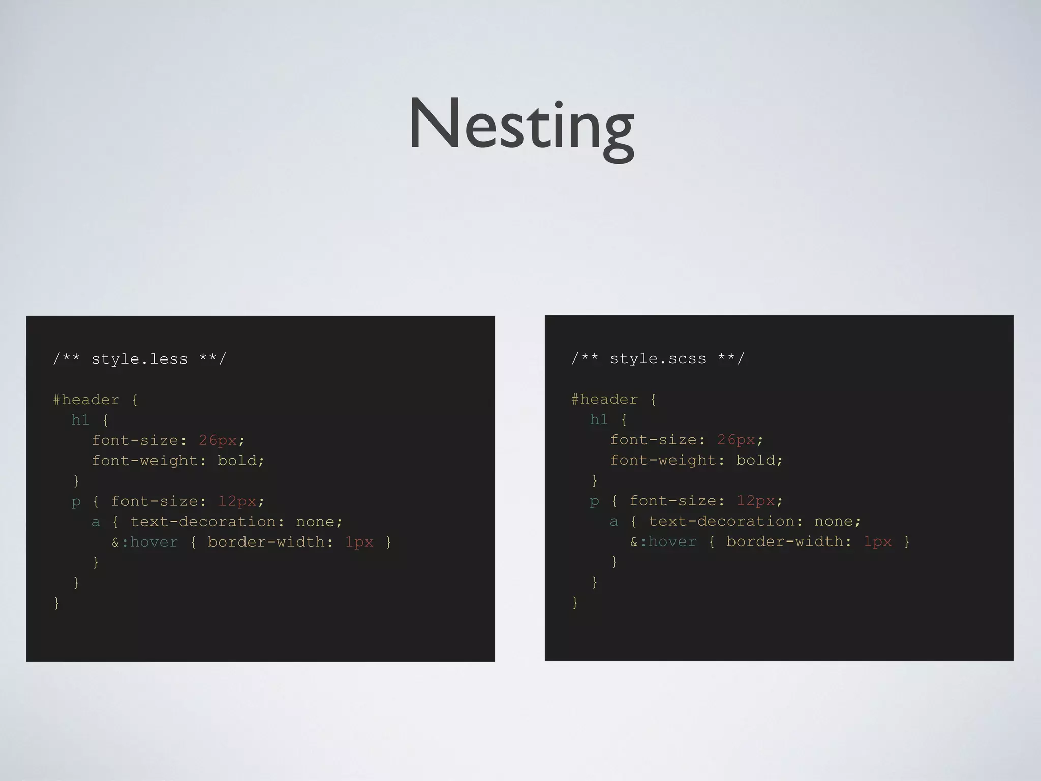 Nesting
/** style.scss **/
#header {
h1 {
font-size: 26px;
font-weight: bold;
}
p { font-size: 12px;
a { text-decoration: none;
&:hover { border-width: 1px }
}
}
}
/** style.less **/
#header {
h1 {
font-size: 26px;
font-weight: bold;
}
p { font-size: 12px;
a { text-decoration: none;
&:hover { border-width: 1px }
}
}
}
 