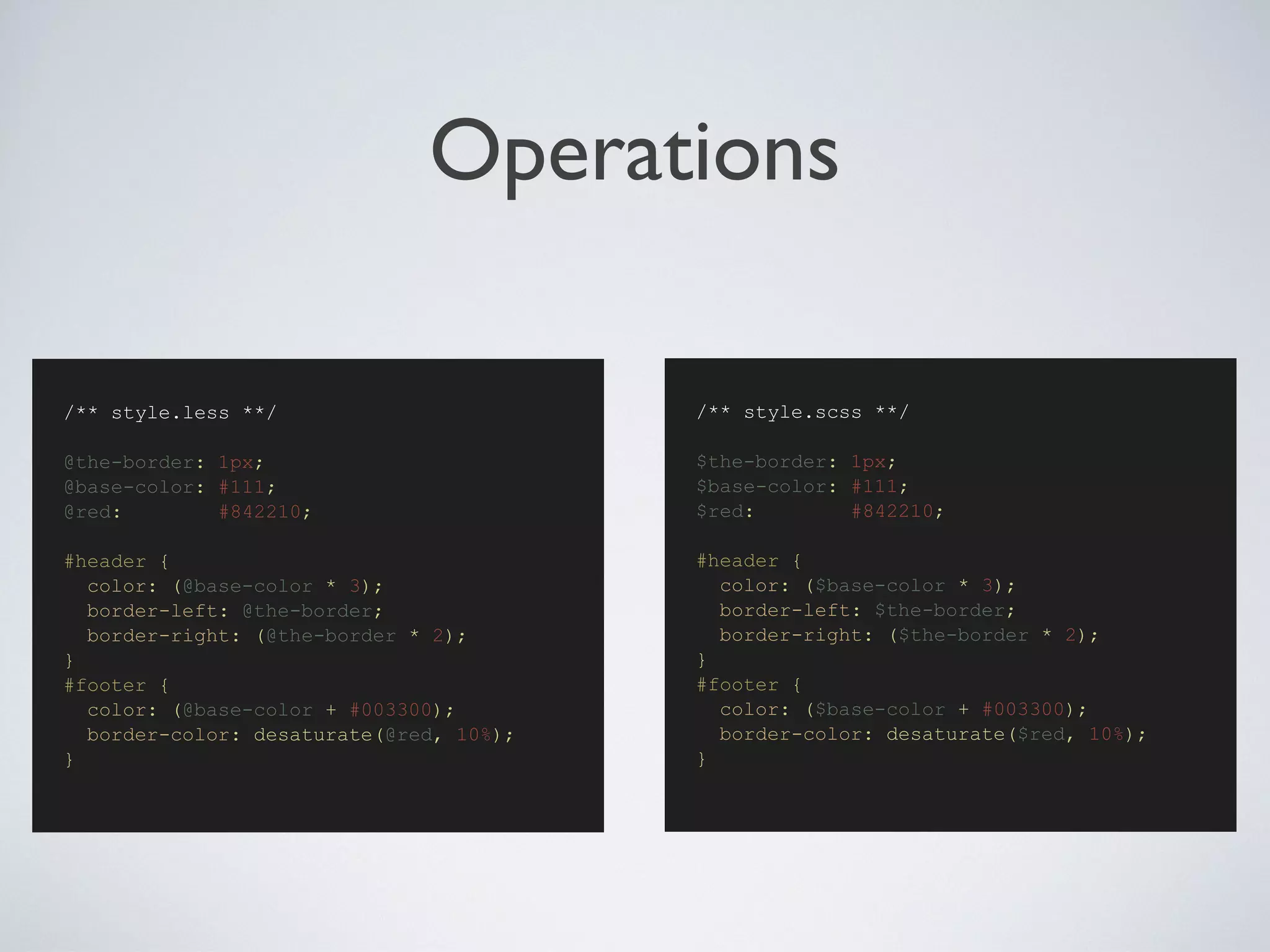 Operations
/** style.scss **/
$the-border: 1px;
$base-color: #111;
$red: #842210;
#header {
color: ($base-color * 3);
border-left: $the-border;
border-right: ($the-border * 2);
}
#footer {
color: ($base-color + #003300);
border-color: desaturate($red, 10%);
}
/** style.less **/
@the-border: 1px;
@base-color: #111;
@red: #842210;
#header {
color: (@base-color * 3);
border-left: @the-border;
border-right: (@the-border * 2);
}
#footer {
color: (@base-color + #003300);
border-color: desaturate(@red, 10%);
}
 