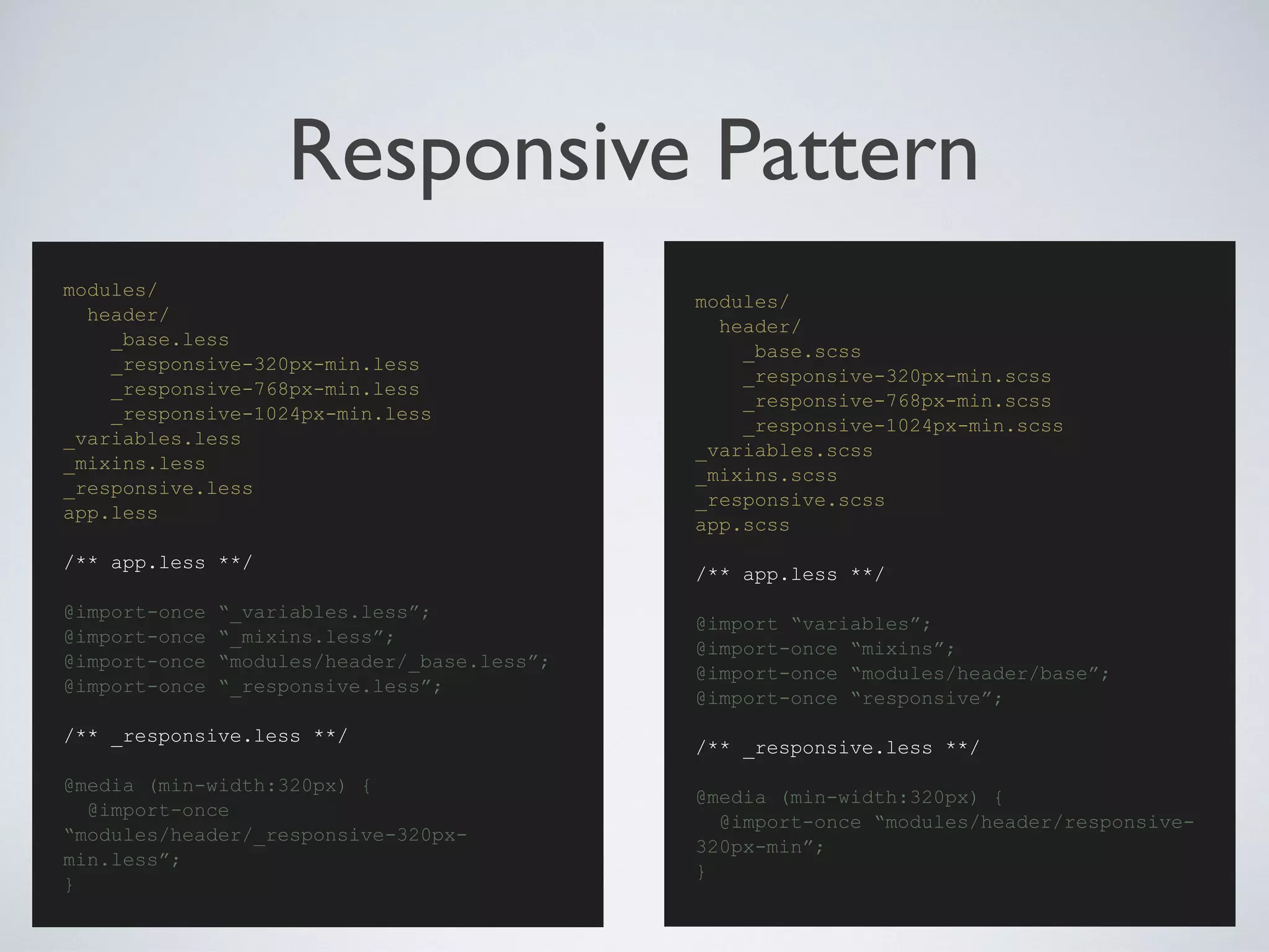 Responsive Pattern
modules/
header/
_base.scss
_responsive-320px-min.scss
_responsive-768px-min.scss
_responsive-1024px-min.scss
_variables.scss
_mixins.scss
_responsive.scss
app.scss
/** app.less **/
@import “variables”;
@import-once “mixins”;
@import-once “modules/header/base”;
@import-once “responsive”;
/** _responsive.less **/
@media (min-width:320px) {
@import-once “modules/header/responsive-
320px-min”;
}
modules/
header/
_base.less
_responsive-320px-min.less
_responsive-768px-min.less
_responsive-1024px-min.less
_variables.less
_mixins.less
_responsive.less
app.less
/** app.less **/
@import-once “_variables.less”;
@import-once “_mixins.less”;
@import-once “modules/header/_base.less”;
@import-once “_responsive.less”;
/** _responsive.less **/
@media (min-width:320px) {
@import-once
“modules/header/_responsive-320px-
min.less”;
}
 