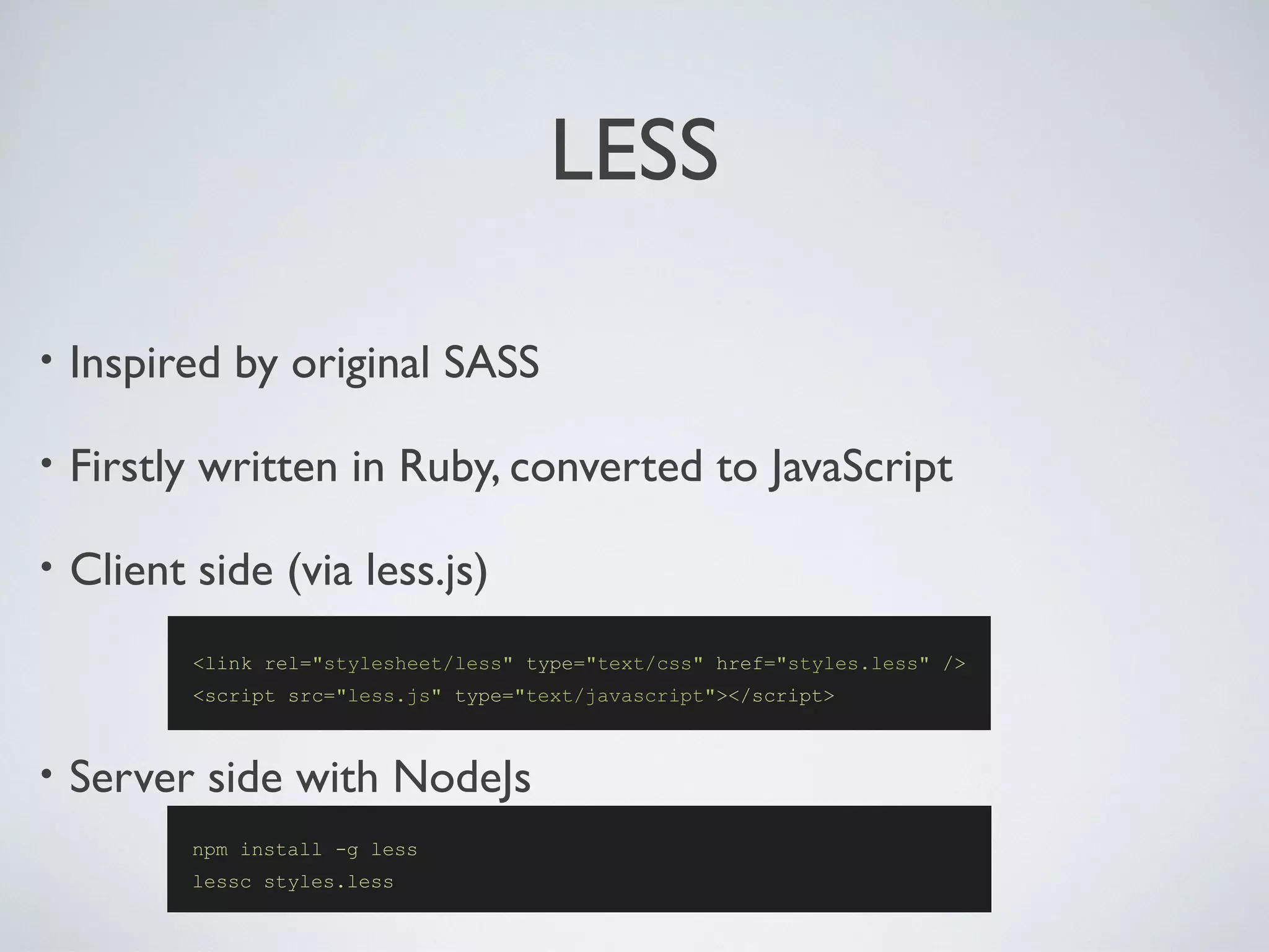 LESS
• Inspired by original SASS
• Firstly written in Ruby, converted to JavaScript
• Client side (via less.js)
• Server side with NodeJs
<link rel="stylesheet/less" type="text/css" href="styles.less" />
<script src="less.js" type="text/javascript"></script>
npm install -g less
lessc styles.less
 