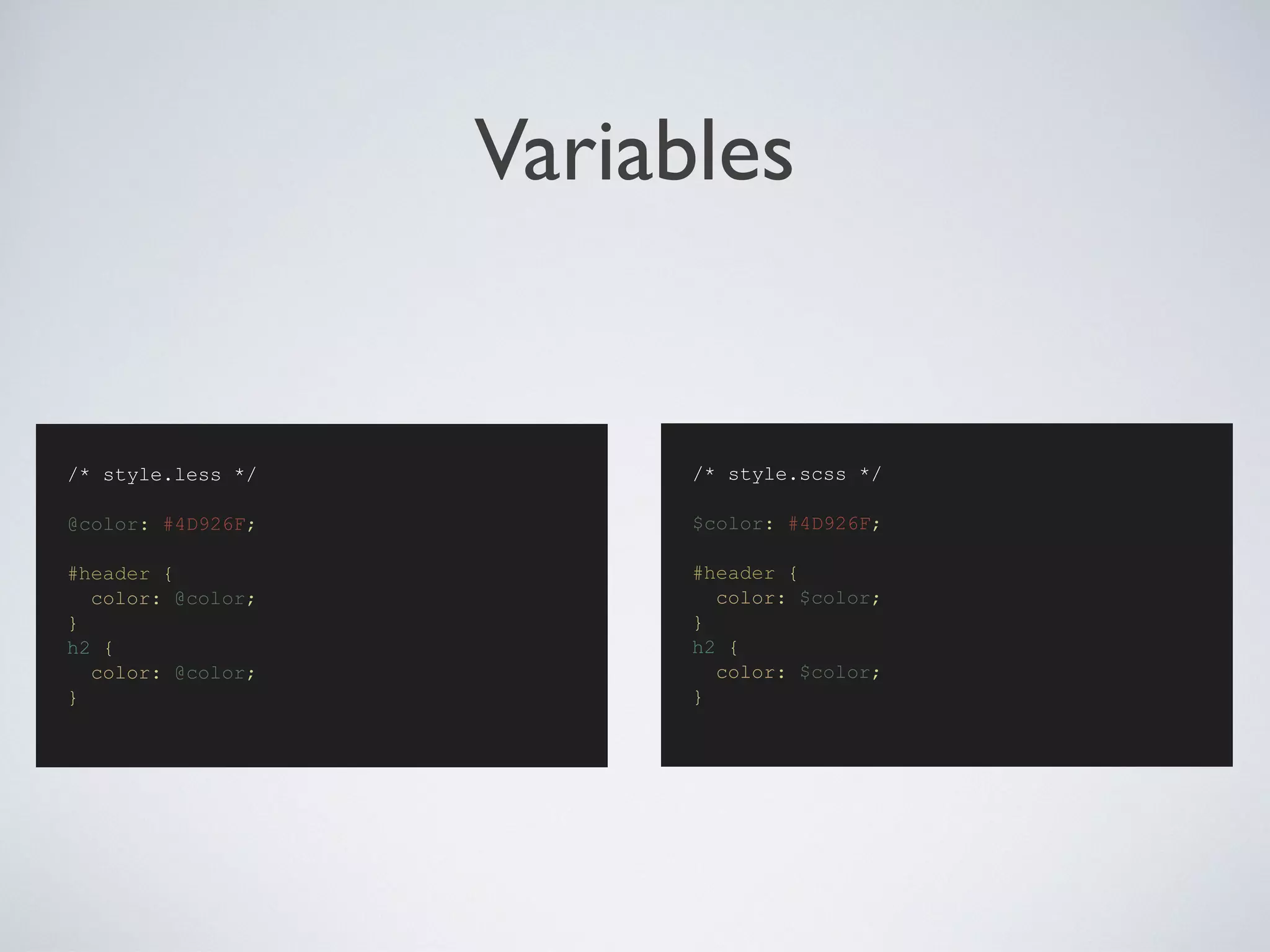 Variables
/* style.scss */
$color: #4D926F;
#header {
color: $color;
}
h2 {
color: $color;
}
/* style.less */
@color: #4D926F;
#header {
color: @color;
}
h2 {
color: @color;
}
 
