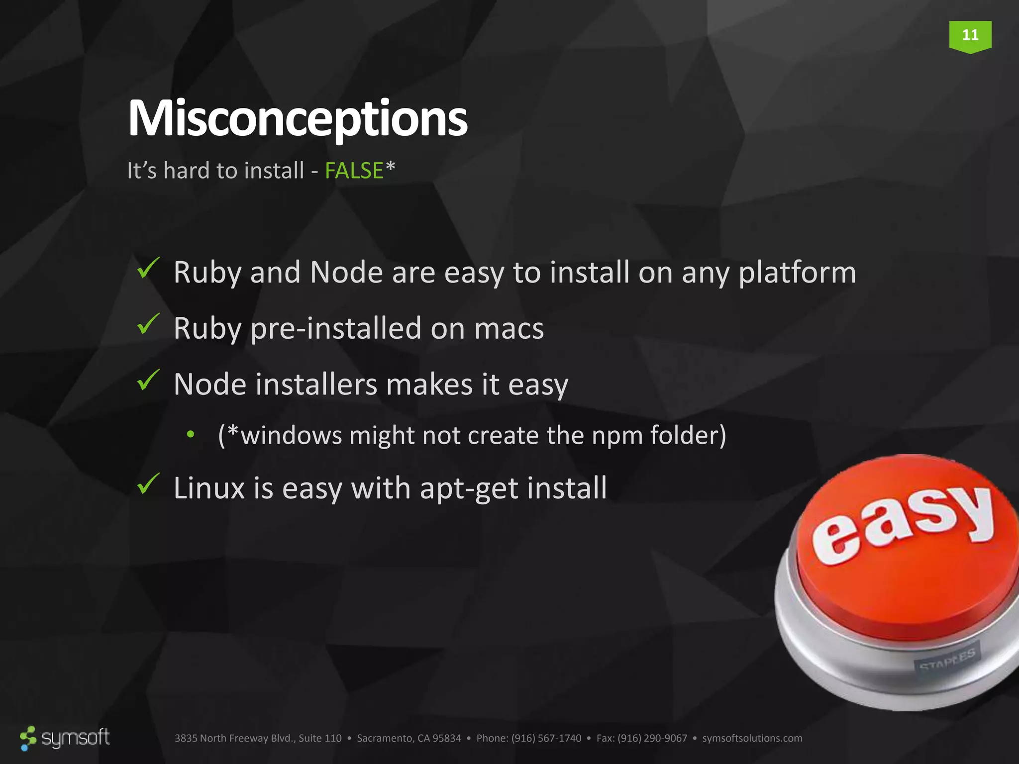 3835 North Freeway Blvd., Suite 110 • Sacramento, CA 95834 • Phone: (916) 567-1740 • Fax: (916) 290-9067 • symsoftsolutions.com 11 Misconceptions  Ruby and Node are easy to install on any platform  Ruby pre-installed on macs  Node installers makes it easy • (*windows might not create the npm folder)  Linux is easy with apt-get install It’s hard to install - FALSE* 