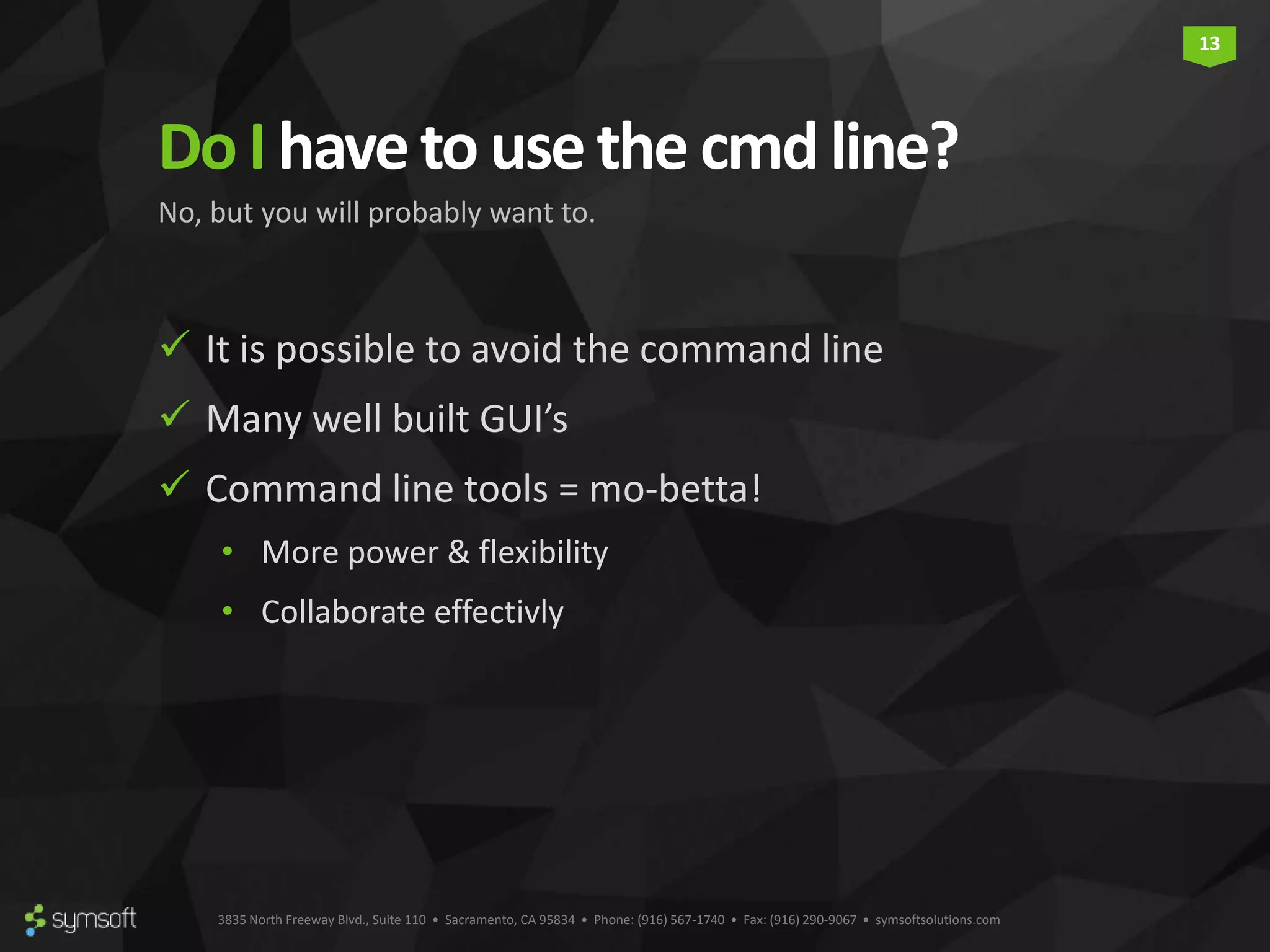 3835 North Freeway Blvd., Suite 110 • Sacramento, CA 95834 • Phone: (916) 567-1740 • Fax: (916) 290-9067 • symsoftsolutions.com 13 DoI havetousethe cmdline?  It is possible to avoid the command line  Many well built GUI’s  Command line tools = mo-betta! • More power & flexibility • Collaborate effectivly No, but you will probably want to. 