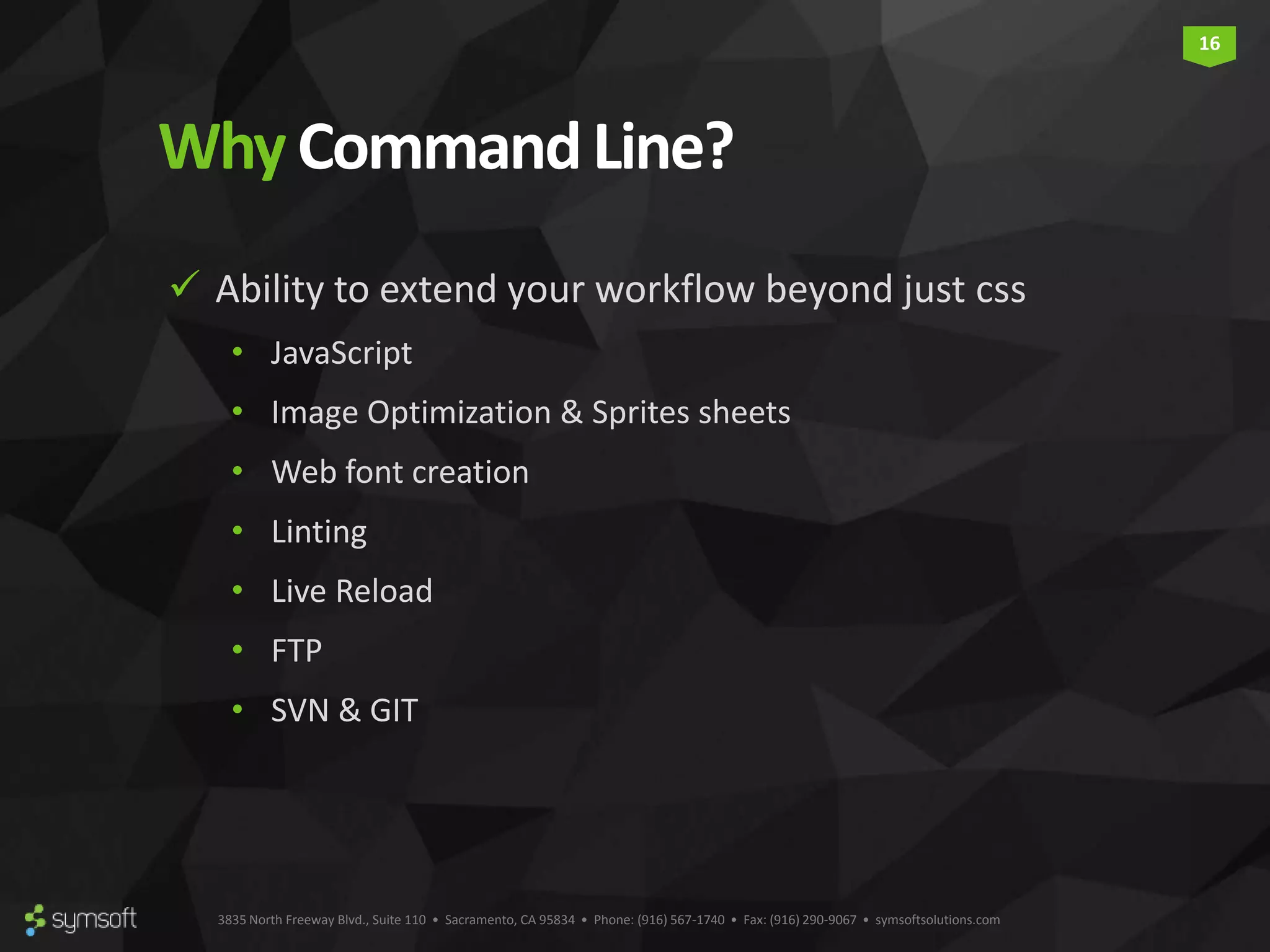 3835 North Freeway Blvd., Suite 110 • Sacramento, CA 95834 • Phone: (916) 567-1740 • Fax: (916) 290-9067 • symsoftsolutions.com 16 Why CommandLine?  Ability to extend your workflow beyond just css • JavaScript • Image Optimization & Sprites sheets • Web font creation • Linting • Live Reload • FTP • SVN & GIT 