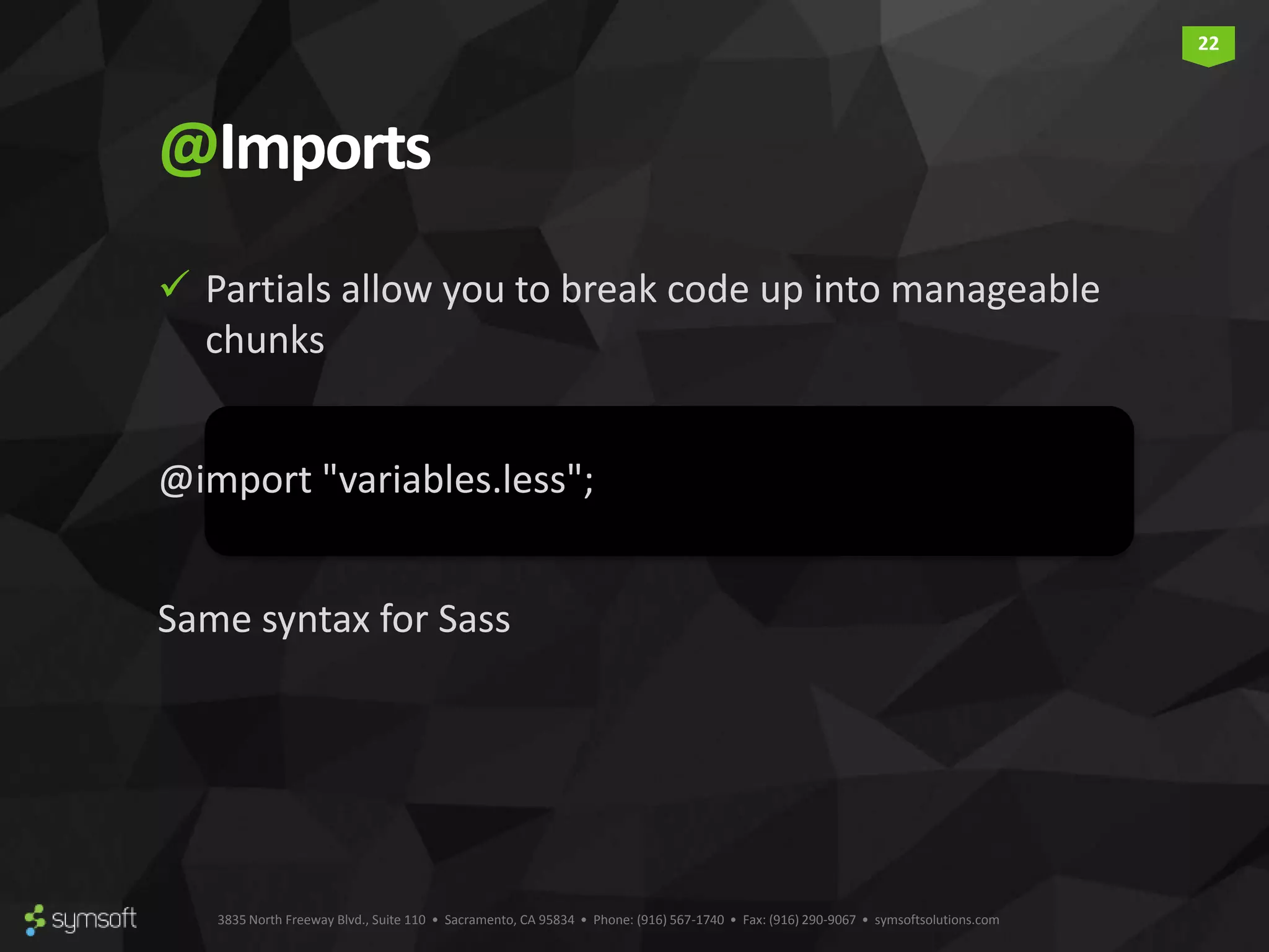 3835 North Freeway Blvd., Suite 110 • Sacramento, CA 95834 • Phone: (916) 567-1740 • Fax: (916) 290-9067 • symsoftsolutions.com 22 @Imports  Partials allow you to break code up into manageable chunks @import "variables.less"; Same syntax for Sass 