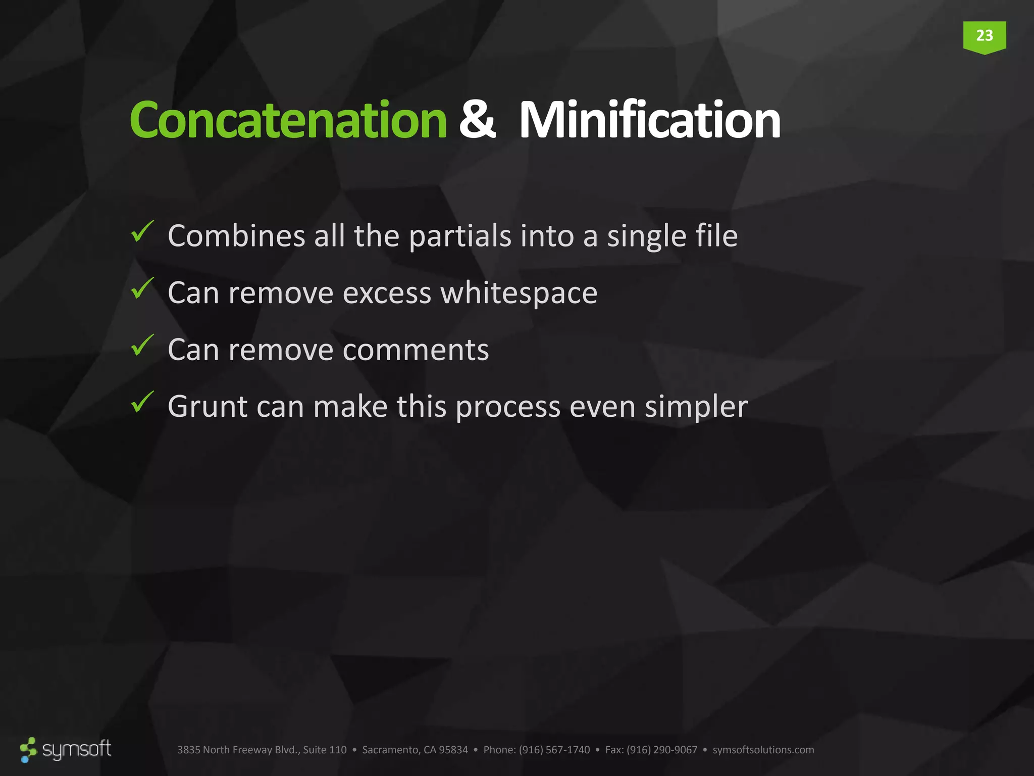 3835 North Freeway Blvd., Suite 110 • Sacramento, CA 95834 • Phone: (916) 567-1740 • Fax: (916) 290-9067 • symsoftsolutions.com 23 Concatenation& Minification  Combines all the partials into a single file  Can remove excess whitespace  Can remove comments  Grunt can make this process even simpler 