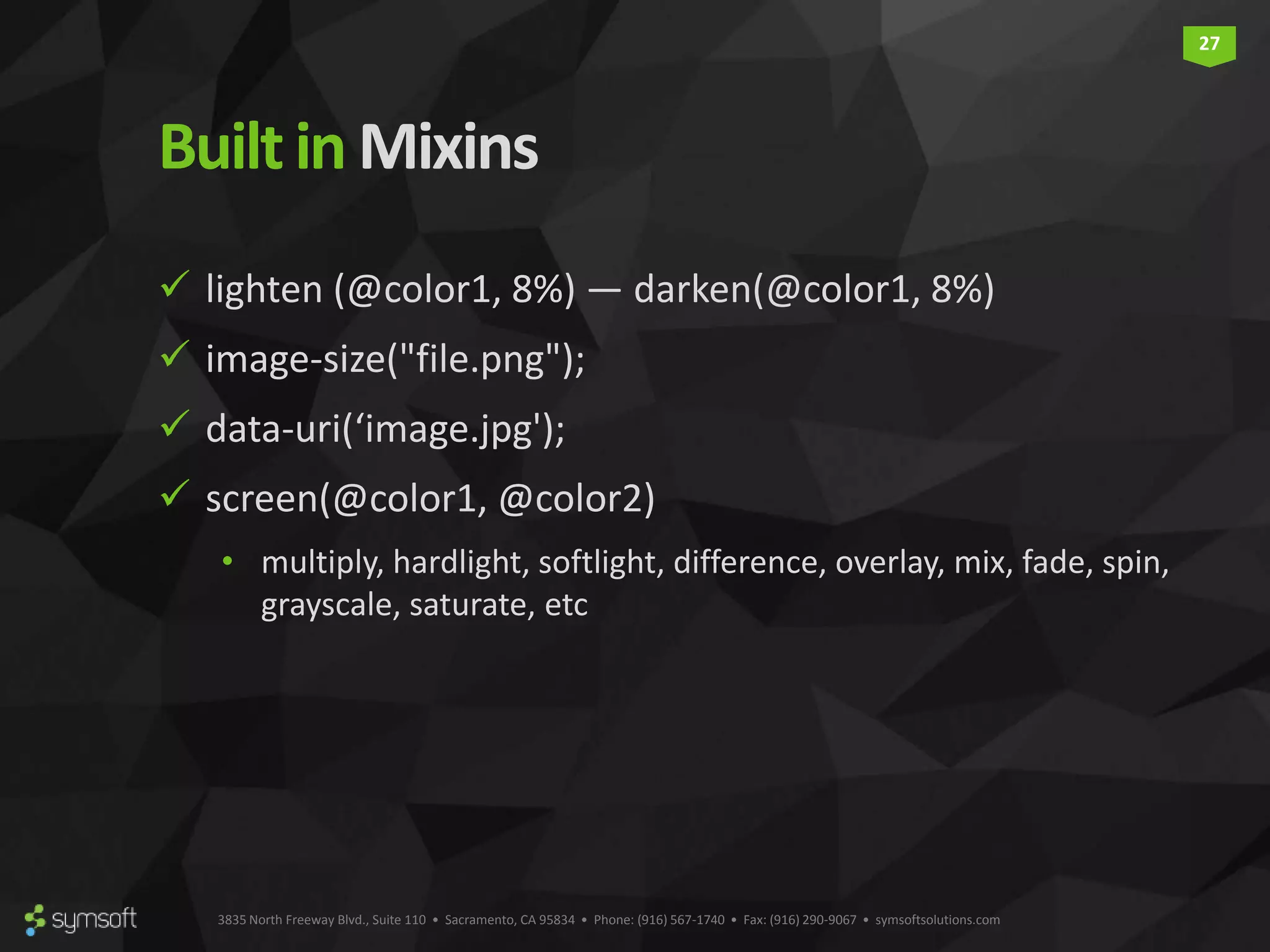 3835 North Freeway Blvd., Suite 110 • Sacramento, CA 95834 • Phone: (916) 567-1740 • Fax: (916) 290-9067 • symsoftsolutions.com 27 Builtin Mixins  lighten (@color1, 8%) — darken(@color1, 8%)  image-size("file.png");  data-uri(‘image.jpg');  screen(@color1, @color2) • multiply, hardlight, softlight, difference, overlay, mix, fade, spin, grayscale, saturate, etc 