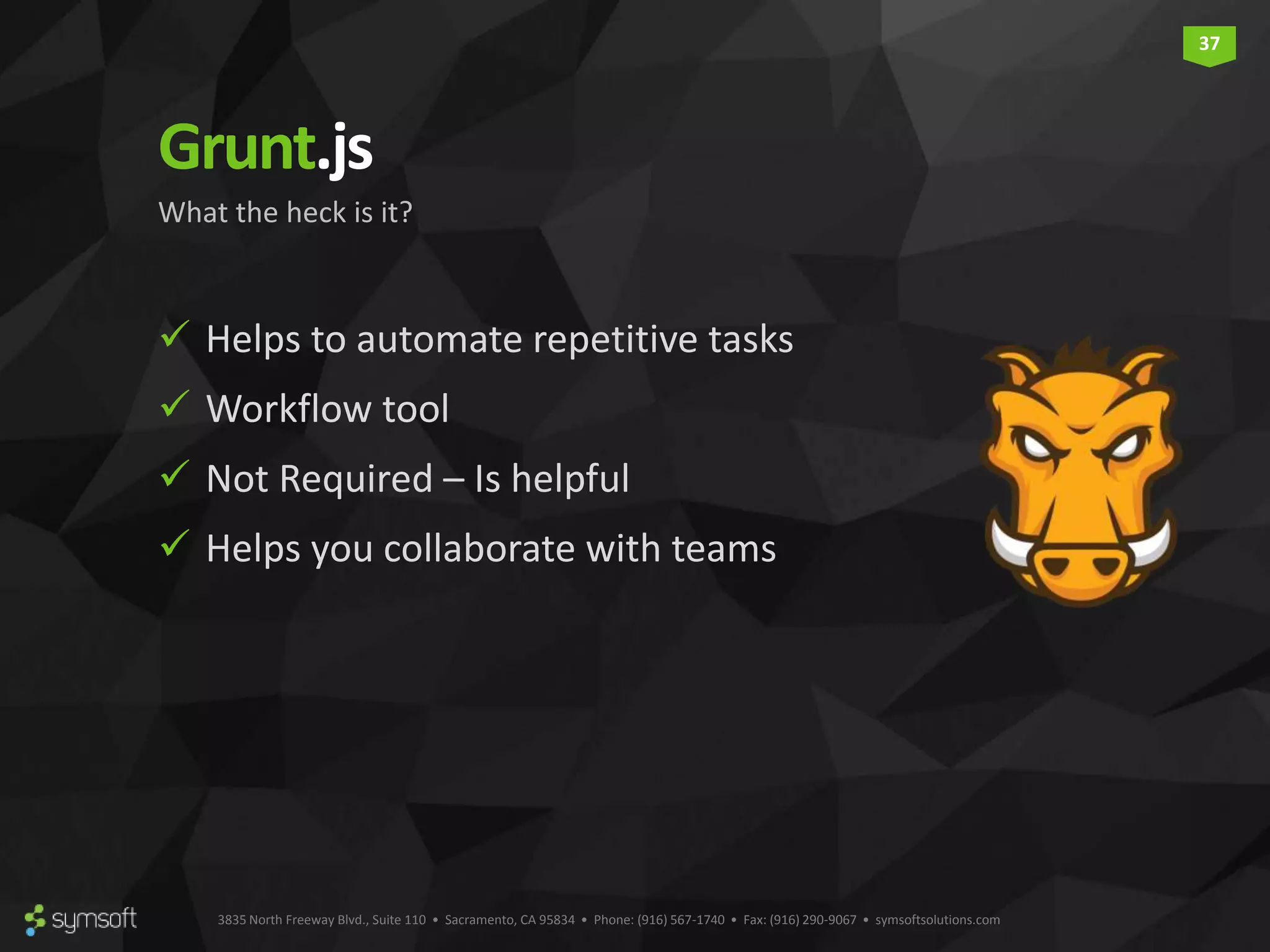 3835 North Freeway Blvd., Suite 110 • Sacramento, CA 95834 • Phone: (916) 567-1740 • Fax: (916) 290-9067 • symsoftsolutions.com 37 Grunt.js  Helps to automate repetitive tasks  Workflow tool  Not Required – Is helpful  Helps you collaborate with teams What the heck is it? 