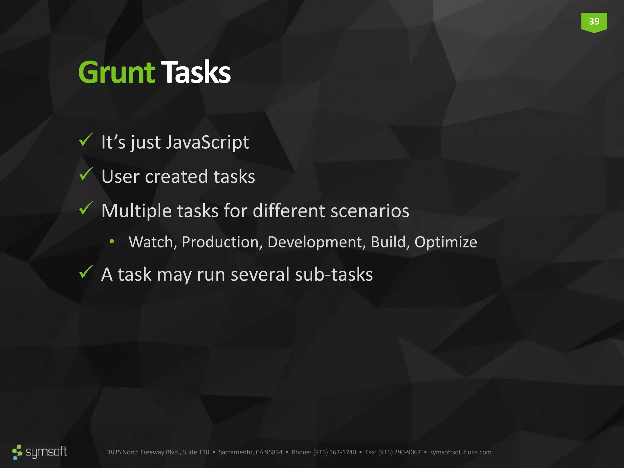 3835 North Freeway Blvd., Suite 110 • Sacramento, CA 95834 • Phone: (916) 567-1740 • Fax: (916) 290-9067 • symsoftsolutions.com 39 GruntTasks  It’s just JavaScript  User created tasks  Multiple tasks for different scenarios • Watch, Production, Development, Build, Optimize  A task may run several sub-tasks 