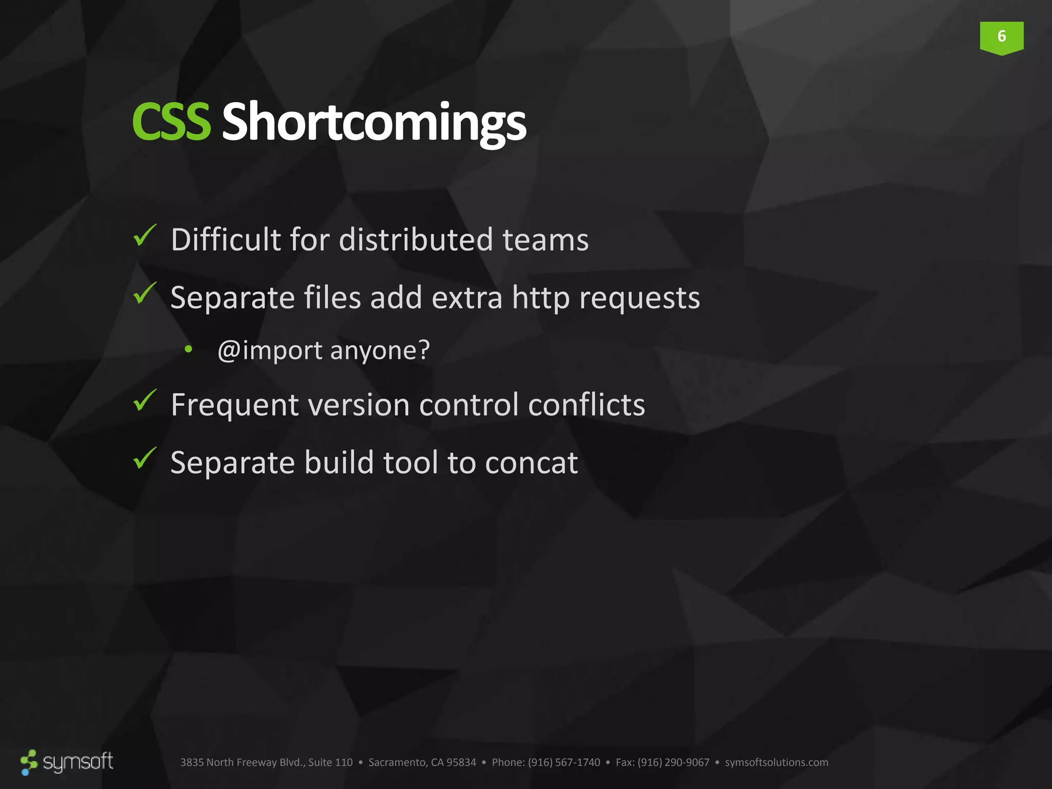 3835 North Freeway Blvd., Suite 110 • Sacramento, CA 95834 • Phone: (916) 567-1740 • Fax: (916) 290-9067 • symsoftsolutions.com 6 CSSShortcomings  Difficult for distributed teams  Separate files add extra http requests • @import anyone?  Frequent version control conflicts  Separate build tool to concat 