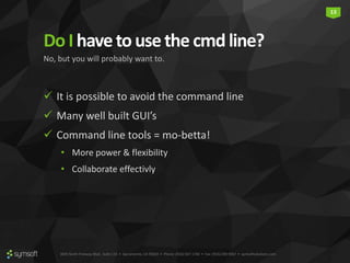 3835 North Freeway Blvd., Suite 110 • Sacramento, CA 95834 • Phone: (916) 567-1740 • Fax: (916) 290-9067 • symsoftsolutions.com
13
DoI havetousethe cmdline?
 It is possible to avoid the command line
 Many well built GUI’s
 Command line tools = mo-betta!
• More power & flexibility
• Collaborate effectivly
No, but you will probably want to.
 