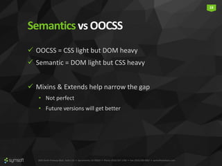 3835 North Freeway Blvd., Suite 110 • Sacramento, CA 95834 • Phone: (916) 567-1740 • Fax: (916) 290-9067 • symsoftsolutions.com
18
Semanticsvs OOCSS
 OOCSS = CSS light but DOM heavy
 Semantic = DOM light but CSS heavy
 Mixins & Extends help narrow the gap
• Not perfect
• Future versions will get better
 