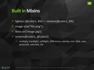 3835 North Freeway Blvd., Suite 110 • Sacramento, CA 95834 • Phone: (916) 567-1740 • Fax: (916) 290-9067 • symsoftsolutions.com
27
Builtin Mixins
 lighten (@color1, 8%) — darken(@color1, 8%)
 image-size("file.png");
 data-uri(‘image.jpg');
 screen(@color1, @color2)
• multiply, hardlight, softlight, difference, overlay, mix, fade, spin,
grayscale, saturate, etc
 