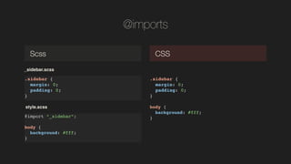 @imports
.sidebar {!
margin: 0;!
padding: 0;!
}
Scss CSS
.sidebar {!
margin: 0;!
padding: 0;!
}!
!
body {!
background: #fff;!
}!
_sidebar.scss
@import _sidebar;!
!
body {!
background: #fff;!
}!
style.scss
 