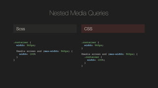 Nested Media Queries
.container {!
width: 960px;!
!
! @media screen and (max-width: 960px) {!
width: 100%!
}!
}!
Scss CSS
.container {!
width: 960px;!
}!
!
@media screen and (max-width: 960px) {!
.container {!
width: 100%;!
}!
}!
 