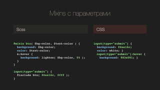 Mixins  ѧѧާ֧ѧާ
@mixin btn( $bg-color, $text-color ) {!
background: $bg-color;!
color: $text-color; !
&:hover {!
background: lighten( $bg-color, 5% );!
}!
}!
!
input[type="submit"] {!
@include btn( #6ee16c, #fff );!
}!
Scss CSS
input[type="submit"] {!
background: #6ee16c;!
color: white; }!
! input[type="submit"]:hover {!
! background: #83e581; }!
 