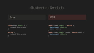 @extend vs @include
input[type="submit"] {!
@extend %btn-green;!
}!
!
button {!
@extend %btn-green;!
}!
Scss CSS
input[type="submit"], button {!
background: #6ee16c;!
color: white;!
}!
input[type="submit"]:hover, button:hover {!
background: #83e581;!
}!
 