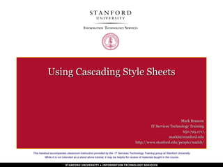STANFORD UNIVERSITY • INFORMATION TECHNOLOGY SERVICES
Using Cascading Style Sheets
Mark Branom
IT Services Technology Training
650.725.1717
markb@stanford.edu
http://www.stanford.edu/people/markb/
This handout accompanies classroom instruction provided by the IT Services Technology Training group at Stanford University.
While it is not intended as a stand-alone tutorial, it may be helpful for review of materials taught in the course.
 