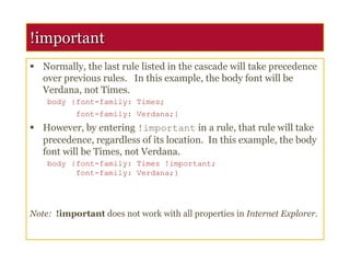 !important
 Normally, the last rule listed in the cascade will take precedence
over previous rules. In this example, the body font will be
Verdana, not Times.
body {font-family: Times;
font-family: Verdana;}
 However, by entering !important in a rule, that rule will take
precedence, regardless of its location. In this example, the body
font will be Times, not Verdana.
body {font-family: Times !important;
font-family: Verdana;}
Note: !important does not work with all properties in Internet Explorer.
 