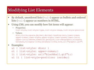 Modifying List Elements
 By default, unordered lists (<ul>) appear as bullets and ordered
lists (<ol>) appear as numbers in HTML.
 Using CSS, you can modify how list items will appear:
• Properties:
list-style, list-style-type, list-style-image, list-style-position
• Values:
disc, circle, square, decimal, decimal-leading-zero, lower-roman,
upper-roman, lower-alpha, upper-alpha, lower-greek, lower-latin,
upper-latin, hebrew, armenian, georgian, cjk-ideographic, hiragana,
katakana, hiragana-iroha, katakana-iroha, none, url("graphic.gif")
 Examples:
ul { list-style: disc; }
ol { list-style: upper-roman;}
li { list-style: url("blackball.gif");}
ul li { list-style-position: inside;}
 