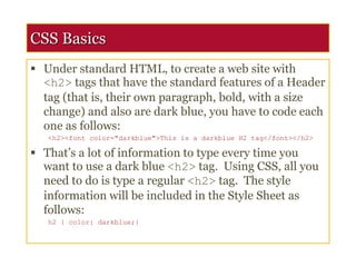 CSS Basics
 Under standard HTML, to create a web site with
<h2> tags that have the standard features of a Header
tag (that is, their own paragraph, bold, with a size
change) and also are dark blue, you have to code each
one as follows:
<h2><font color="darkblue">This is a darkblue H2 tag</font></h2>
 That’s a lot of information to type every time you
want to use a dark blue <h2> tag. Using CSS, all you
need to do is type a regular <h2> tag. The style
information will be included in the Style Sheet as
follows:
h2 { color: darkblue;}
 