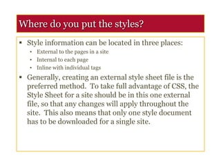Where do you put the styles?
 Style information can be located in three places:
• External to the pages in a site
• Internal to each page
• Inline with individual tags
 Generally, creating an external style sheet file is the
preferred method. To take full advantage of CSS, the
Style Sheet for a site should be in this one external
file, so that any changes will apply throughout the
site. This also means that only one style document
has to be downloaded for a single site.
 