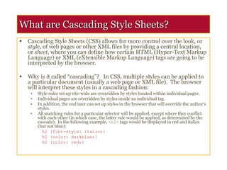 What are Cascading Style Sheets?
 Cascading Style Sheets (CSS) allows for more control over the look, or
style, of web pages or other XML files by providing a central location,
or sheet, where you can define how certain HTML (Hyper-Text Markup
Language) or XML (eXtensible Markup Language) tags are going to be
interpreted by the browser.
 Why is it called “cascading”? In CSS, multiple styles can be applied to
a particular document (usually a web page or XML file). The browser
will interpret these styles in a cascading fashion:
• Style rules set up site-wide are overridden by styles located within individual pages.
• Individual pages are overridden by styles inside an individual tag.
• In addition, the end user can set up styles in the browser that will override the author’s
styles.
• All matching rules for a particular selector will be applied, except where they conflict
with each other (in which case, the latter rule would be applied, as determined by the
cascade). In the following example, <h2> tags would be displayed in red and italics
(but not blue):
h2 {font-style: italic;}
h2 {color: darkblue;}
h2 {color: red;}
 