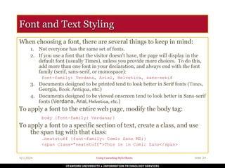 STANFORD UNIVERSITY • INFORMATION TECHNOLOGY SERVICES
4/1/2024 Using Cascading Style Sheets slide 24
Font and Text Styling
When choosing a font, there are several things to keep in mind:
1. Not everyone has the same set of fonts.
2. If you use a font that the visitor doesn’t have, the page will display in the
default font (usually Times), unless you provide more choices. To do this,
add more than one font in your declaration, and always end with the font
family (serif, sans-serif, or monospace):
font-family: Verdana, Arial, Helvetica, sans-serif
3. Documents designed to be printed tend to look better in Serif fonts (Times,
Georgia, Book Antiqua, etc.)
4. Documents designed to be viewed onscreen tend to look better in Sans-serif
fonts (Verdana, Arial, Helvetica, etc.)
To apply a font to the entire web page, modify the body tag:
body {font-family: Verdana;}
To apply a font to a specific section of text, create a class, and use
the span tag with that class:
.neatstuff {font-family: Comic Sans MS;}
<span class="neatstuff">This is in Comic Sans</span>
 