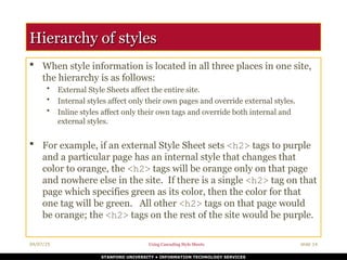 04/07/25 Using Cascading Style Sheets slide 14
STANFORD UNIVERSITY • INFORMATION TECHNOLOGY SERVICES
Hierarchy of styles
Hierarchy of styles
 When style information is located in all three places in one site,
the hierarchy is as follows:
• External Style Sheets affect the entire site.
• Internal styles affect only their own pages and override external styles.
• Inline styles affect only their own tags and override both internal and
external styles.
 For example, if an external Style Sheet sets <h2> tags to purple
and a particular page has an internal style that changes that
color to orange, the <h2> tags will be orange only on that page
and nowhere else in the site. If there is a single <h2> tag on that
page which specifies green as its color, then the color for that
one tag will be green. All other <h2> tags on that page would
be orange; the <h2> tags on the rest of the site would be purple.
 