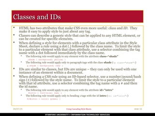 04/07/25 Using Cascading Style Sheets slide 16
STANFORD UNIVERSITY • INFORMATION TECHNOLOGY SERVICES
Classes and IDs
Classes and IDs
 HTML has two attributes that make CSS even more useful: class and ID. They
make it easy to apply style to just about any tag.
 Classes can describe a generic style that can be applied to any HTML element, or
can be created for specific elements.
 When defining a style for elements with a particular class attribute in the Style
Sheet, declare a rule using a dot (.) followed by the class name. To limit the style
to a particular element with that class attribute, use a selector combining the tag
name with a dot followed immediately by the class name.
• The following rule would apply to any element with the attribute class=“shade"
.shade { background: yellow; }
• The following rule would apply only to paragraph tags with the class shade (<p class="shade">)
p.shade { background: red; }
 IDs are similar to classes, but IDs are unique – they can only be used with one
instance of an element within a document.
 When defining a CSS rule using an ID-based selector, use a number/pound/hash
sign (#) followed by the style name. To limit the style to a particular element
with that id attribute, use a selector combining the tag name with a # and then
the id name.
• The following rule would apply to any element with the attribute id="intro"
#intro { font-size: 2em; }
• The following rule would apply only to heading 1 tags with the id intro (<h1 id="intro">)
h1#intro { color: green; }
 