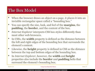 04/07/25 Using Cascading Style Sheets slide 27
STANFORD UNIVERSITY • INFORMATION TECHNOLOGY SERVICES
The Box Model
The Box Model
 When the browser draws an object on a page, it places it into an
invisible rectangular space called a “bounding box.”
 You can specify the size, look, and feel of the margins, the
padding, the border, and the content of the box.
 Internet Explorer interprets CSS box styles differently than
most other web browsers.
 In CSS1, the width property is defined as the distance between
the left and right edges of the bounding box that surrounds the
element's content.
 Likewise, the height property is defined in CSS as the distance
between the top and bottom edges of the bounding box.
 In Internet Explorer, however, the width and height
properties also include the border and padding belts that
surround the element's bounding box.
 