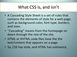 What CSS is, and isn’tA Cascading Style Sheet is a set of rules that contains the elements of style for a web page, such as background color, font type, borders, and sizes. “Cascading” means from the homepage on down through the rest of the site.HTML or XHTML code files have the the text/content that appears on a page. So, CSS has style, and HTML has substance. 