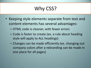 Why CSS?Keeping style elements separate from text and content elements has several advantages: HTML code is cleaner, with fewer errors Code is faster to create (ex. a rule about heading style will apply to ALL headings)Changes can be made efficiently (ex. changing out company colors after a rebranding can be made in one place for all pages)