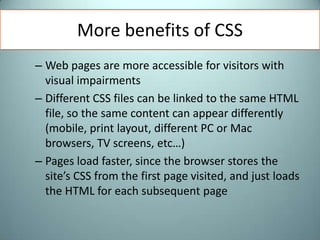 More benefits of CSSWeb pages are more accessible for visitors with visual impairmentsDifferent CSS files can be linked to the same HTML file, so the same content can appear differently (mobile, print layout, different PC or Mac browsers, TV screens, etc…)Pages load faster, since the browser stores the site’s CSS from the first page visited, and just loads the HTML for each subsequent page