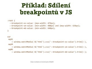 Příklad: Sdílení
breakpointů v JS
https://codepen.io/machal/pen/JOZpKV
:root {
--breakpoint-xs-value: (max-width: 479px);
--breakpoint-sm-value: (min-width: 480px) and (max-width: 639px);
--breakpoint-md-value: (min-width: 640px);
}
var
mqXS
= window.matchMedia( $('html').css('--breakpoint-xs-value').trim() ),
mqSM
= window.matchMedia( $('html').css('--breakpoint-sm-value').trim() ),
mqMD
= window.matchMedia( $('html').css('--breakpoint-md-value').trim() );
 
