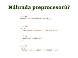 /* 1 */
@media --var(breakpoint-medium) {
…
}
/* 2 */
.el {
--var(jmeno-vlastnosti): 1px solid red ;
}
/* 3 */
--var(jmeno-selektoru) {
…
}
/* 4 */
.el {
border-radius: calc(--var(cislo) * 1px)
}
Náhrada preprocesorů?
 