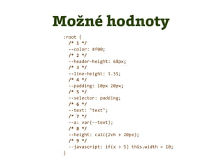 :root {
/* 1 */
--color: #f00;
/* 2 */
--header-height: 68px;
/* 3 */
--line-height: 1.35;
/* 4 */
--padding: 10px 20px;
/* 5 */
--selector: padding;
/* 6 */
--text: "text";
/* 7 */
--a: var(--text);
/* 8 */
--height: calc(2vh + 20px);
/* 9 */
--javascript: if(x > 5) this.width = 10;
}
Možné hodnoty
 