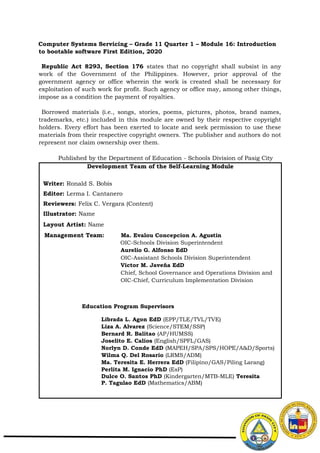 Development Team of the Self-Learning Module
Writer: Ronald S. Bobis
Editor: Lerma I. Cantanero
Reviewers: Felix C. Vergara (Content)
Illustrator: Name
Layout Artist: Name
Management Team: Ma. Evalou Concepcion A. Agustin
OIC-Schools Division Superintendent
Aurelio G. Alfonso EdD
OIC-Assistant Schools Division Superintendent
Victor M. Javeña EdD
Chief, School Governance and Operations Division and
OIC-Chief, Curriculum Implementation Division
Education Program Supervisors
Librada L. Agon EdD (EPP/TLE/TVL/TVE)
Liza A. Alvarez (Science/STEM/SSP)
Bernard R. Balitao (AP/HUMSS)
Joselito E. Calios (English/SPFL/GAS)
Norlyn D. Conde EdD (MAPEH/SPA/SPS/HOPE/A&D/Sports)
Wilma Q. Del Rosario (LRMS/ADM)
Ma. Teresita E. Herrera EdD (Filipino/GAS/Piling Larang)
Perlita M. Ignacio PhD (EsP)
Dulce O. Santos PhD (Kindergarten/MTB-MLE) Teresita
P. Tagulao EdD (Mathematics/ABM)
Computer Systems Servicing – Grade 11 Quarter 1 – Module 16: Introduction
to bootable software First Edition, 2020
Republic Act 8293, Section 176 states that no copyright shall subsist in any
work of the Government of the Philippines. However, prior approval of the
government agency or office wherein the work is created shall be necessary for
exploitation of such work for profit. Such agency or office may, among other things,
impose as a condition the payment of royalties.
Borrowed materials (i.e., songs, stories, poems, pictures, photos, brand names,
trademarks, etc.) included in this module are owned by their respective copyright
holders. Every effort has been exerted to locate and seek permission to use these
materials from their respective copyright owners. The publisher and authors do not
represent nor claim ownership over them.
Published by the Department of Education - Schools Division of Pasig City
 